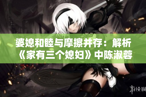 婆媳和睦与摩擦并存：解析《家有三个媳妇》中陈淑蓉的家庭关系