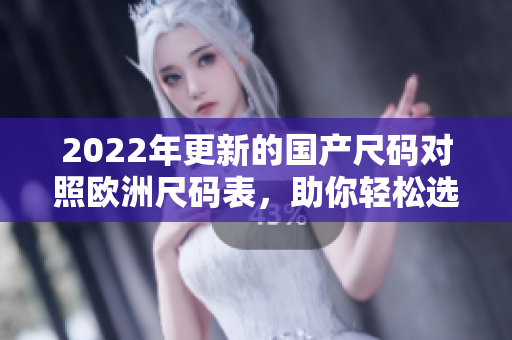 2022年更新的国产尺码对照欧洲尺码表，助你轻松选购合身衣物