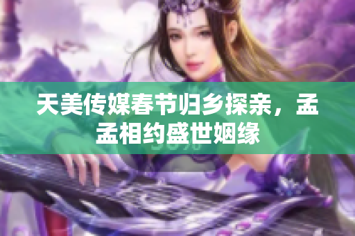 天美传媒春节归乡探亲，孟孟相约盛世姻缘