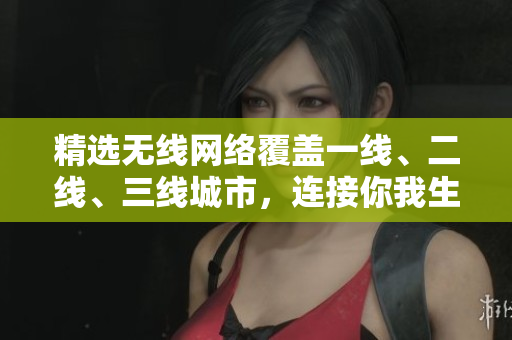 精选无线网络覆盖一线、二线、三线城市，连接你我生活的新生活
