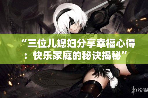 “三位儿媳妇分享幸福心得：快乐家庭的秘诀揭秘”