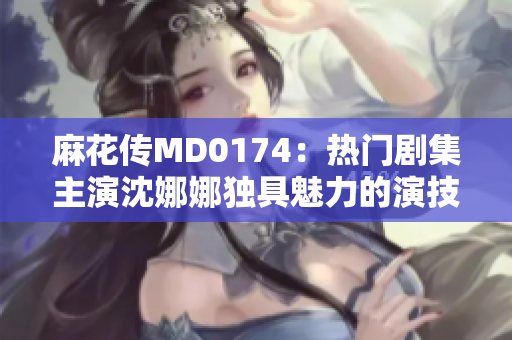 麻花传MD0174：热门剧集主演沈娜娜独具魅力的演技