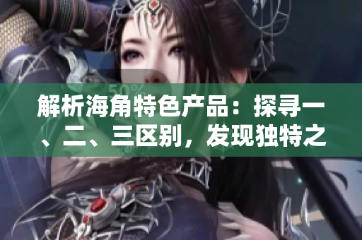 解析海角特色产品：探寻一、二、三区别，发现独特之处
