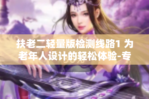 扶老二轻量版检测线路1 为老年人设计的轻松体验-专业检测路线