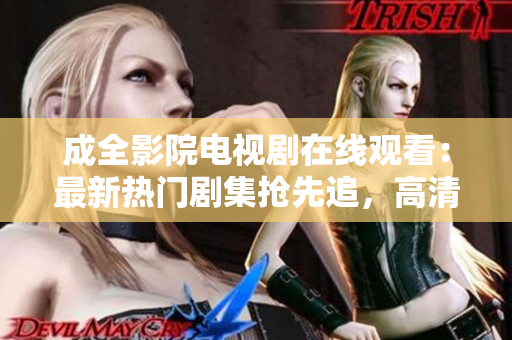 成全影院电视剧在线观看：最新热门剧集抢先追，高清无弹幕流畅观影等你来享受
