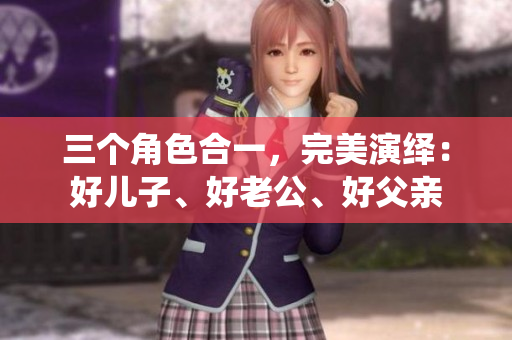 三个角色合一，完美演绎：好儿子、好老公、好父亲