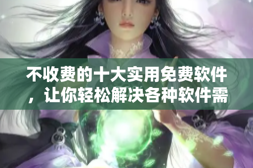 不收费的十大实用免费软件，让你轻松解决各种软件需求