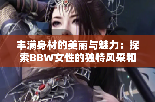 丰满身材的美丽与魅力：探索BBW女性的独特风采和自信心