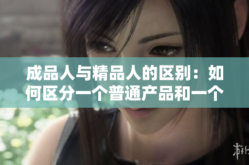 成品人与精品人的区别：如何区分一个普通产品和一个优质产品？