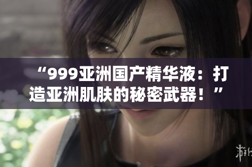 “999亚洲国产精华液：打造亚洲肌肤的秘密武器！”