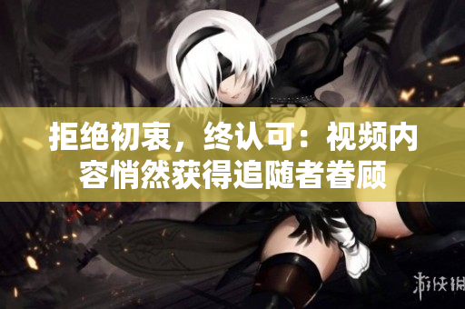 拒绝初衷，终认可：视频内容悄然获得追随者眷顾