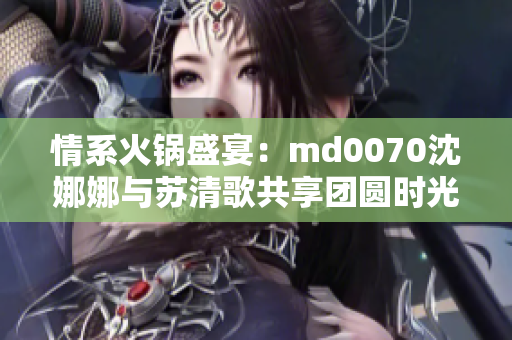 情系火锅盛宴：md0070沈娜娜与苏清歌共享团圆时光