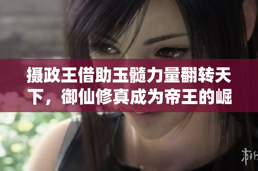 摄政王借助玉髓力量翻转天下，御仙修真成为帝王的崛起