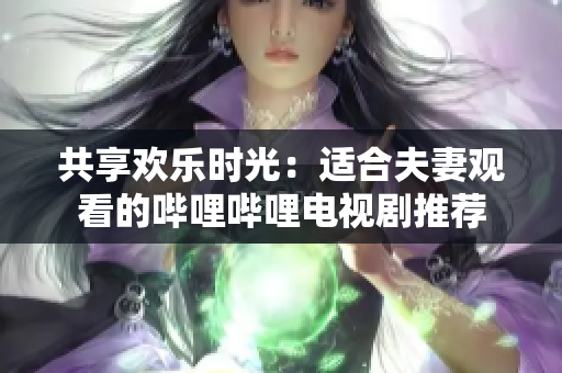 共享欢乐时光：适合夫妻观看的哔哩哔哩电视剧推荐
