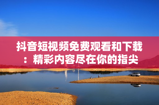抖音短视频免费观看和下载：精彩内容尽在你的指尖