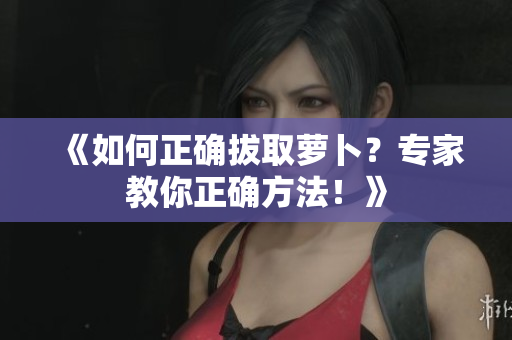 《如何正确拔取萝卜？专家教你正确方法！》