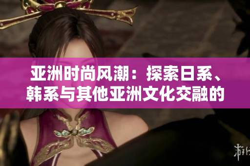 亚洲时尚风潮：探索日系、韩系与其他亚洲文化交融的时尚之美