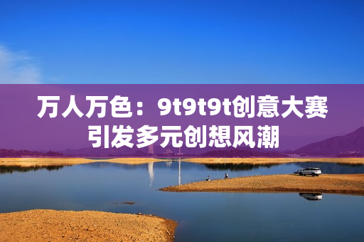 万人万色：9t9t9t创意大赛引发多元创想风潮