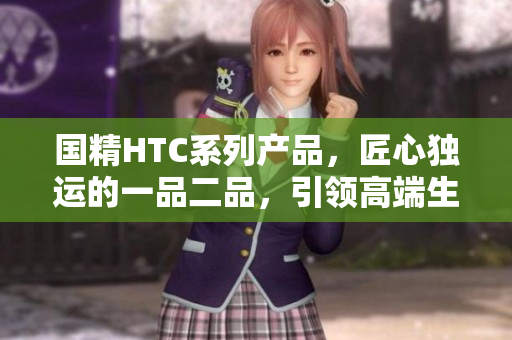 国精HTC系列产品，匠心独运的一品二品，引领高端生活新潮流