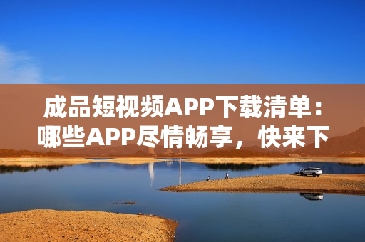 成品短视频APP下载清单：哪些APP尽情畅享，快来下载获取热门短视频创作利器