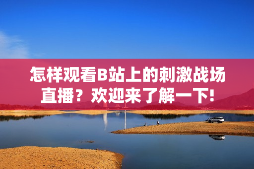 怎样观看B站上的刺激战场直播？欢迎来了解一下!
