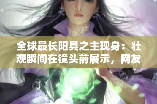全球最长阳具之主现身：壮观瞬间在镜头前展示，网友瞩目！