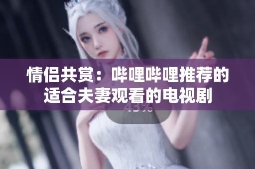 情侣共赏：哔哩哔哩推荐的适合夫妻观看的电视剧