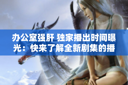 办公室强肝 独家播出时间曝光：快来了解全新剧集的播出时间!