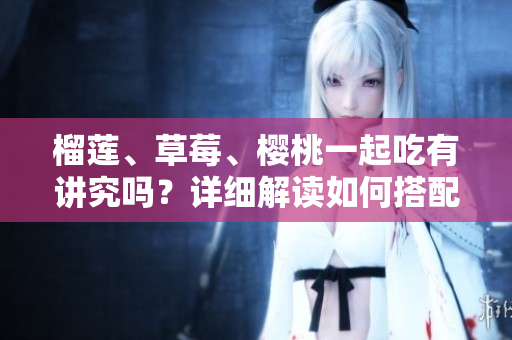 榴莲、草莓、樱桃一起吃有讲究吗？详细解读如何搭配榴莲草莓樱桃吃法