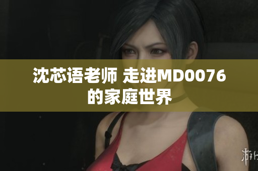 沈芯语老师 走进MD0076的家庭世界