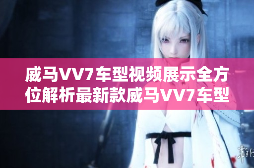 威马VV7车型视频展示全方位解析最新款威马VV7车型外观内饰动力配置及性能表现