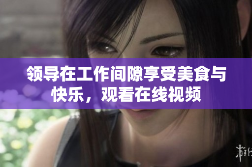 领导在工作间隙享受美食与快乐，观看在线视频