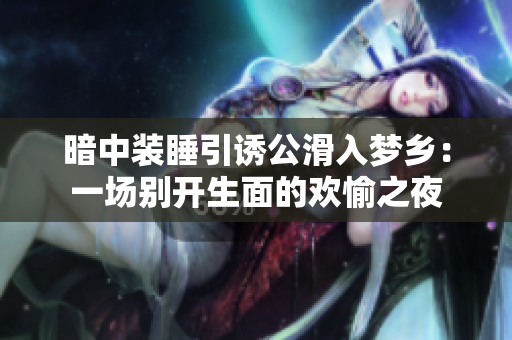 暗中装睡引诱公滑入梦乡：一场别开生面的欢愉之夜