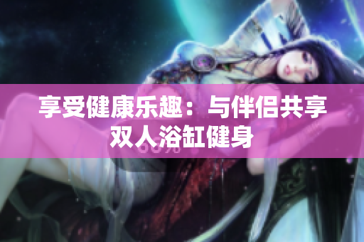 享受健康乐趣：与伴侣共享双人浴缸健身