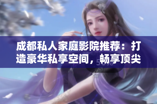 成都私人家庭影院推荐：打造豪华私享空间，畅享顶尖视听盛宴