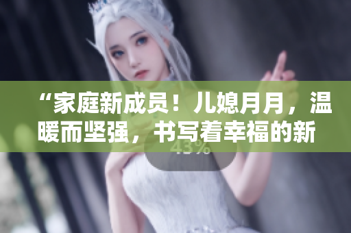 “家庭新成员！儿媳月月，温暖而坚强，书写着幸福的新篇章”