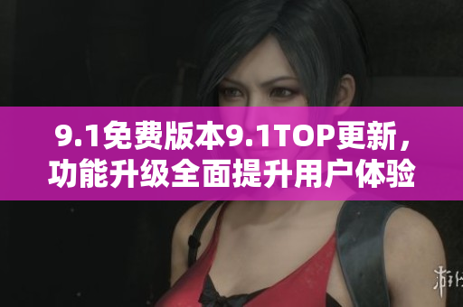 9.1免费版本9.1TOP更新，功能升级全面提升用户体验