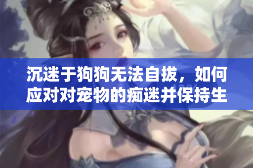 沉迷于狗狗无法自拔，如何应对对宠物的痴迷并保持生活平衡？
