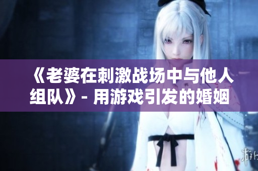 《老婆在刺激战场中与他人组队》- 用游戏引发的婚姻危机