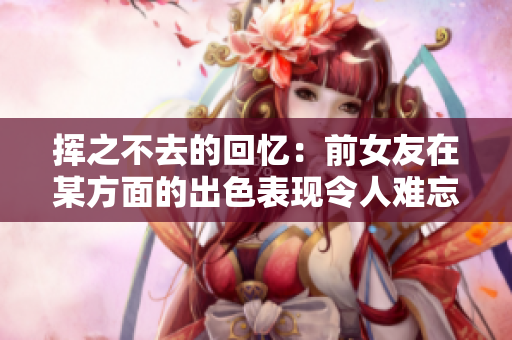 挥之不去的回忆：前女友在某方面的出色表现令人难忘