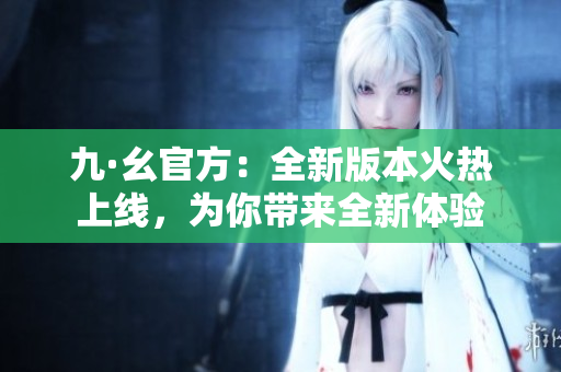 九·幺官方：全新版本火热上线，为你带来全新体验