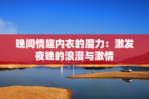 晚间情趣内衣的魔力：激发夜晚的浪漫与激情