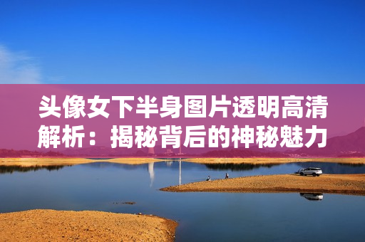 头像女下半身图片透明高清解析：揭秘背后的神秘魅力