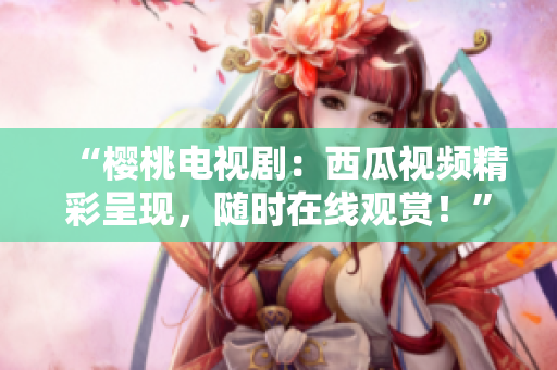 “樱桃电视剧：西瓜视频精彩呈现，随时在线观赏！”