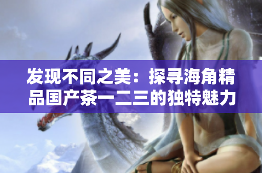 发现不同之美：探寻海角精品国产茶一二三的独特魅力