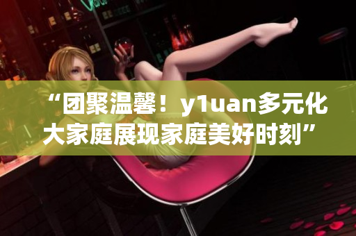 “团聚温馨！y1uan多元化大家庭展现家庭美好时刻”