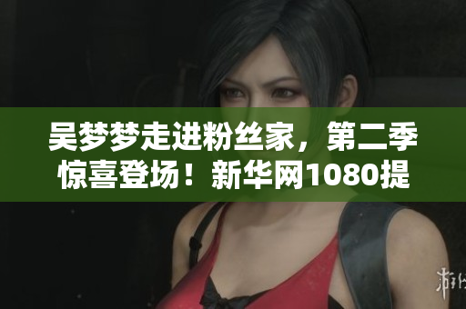 吴梦梦走进粉丝家，第二季惊喜登场！新华网1080提供在线观看