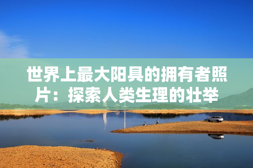世界上最大阳具的拥有者照片：探索人类生理的壮举