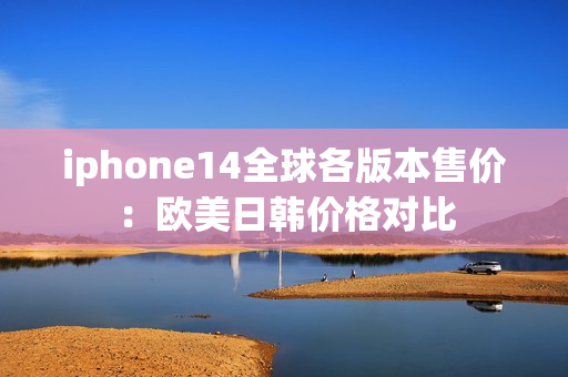 iphone14全球各版本售价：欧美日韩价格对比