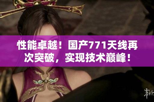 性能卓越！国产771天线再次突破，实现技术巅峰！